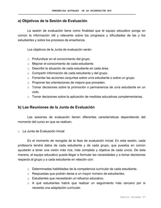 TENDENCIAS ACTUALES DE LA ORIENTACIÓN HOY
a) Objetivos de la Sesión de Evaluación
La sesión de evaluación tiene como finalidad que el equipo educativo ponga en
común la información útil y relevante sobre los progresos y dificultades de las y los
estudiantes y sobre los procesos de enseñanza.
Los objetivos de la Junta de evaluación serán:
o Profundizar en el conocimiento del grupo.
o Mejorar el conocimiento de cada estudiante.
o Describir la situación de cada estudiante en cada área.
o Compartir información de cada estudiante y del grupo.
o Fomentar las acciones conjuntas sobre un/a estudiante o sobre un grupo.
o Proponer las orientaciones de mejora que proceden.
o Tomar decisiones sobre la promoción o permanencia de un/a estudiante en un
ciclo.
o Tomar decisiones sobre la aplicación de medidas educativas complementarias.
b) Las Reuniones de la Junta de Evaluación
Las sesiones de evaluación tienen diferentes características dependiendo del
momento del curso en que se realicen.
o La Junta de Evaluación Inicial
Es el momento de recogida de la fase de evaluación inicial. En esta sesión, cada
profesor/a tendrá datos de cada estudiante y de cada grupo, que puestos en común
ayudarán a tener una visión más rica, más completa y objetiva de cada uno/a. De esta
manera, el equipo educativo pueda llegar a formular las necesidades y a tomar decisiones
respecto al grupo y a cada estudiante en relación con:
o Determinadas habilidades de la competencia curricular de cada estudiante.
o Respuestas que podrán darse a un mayor número de estudiantes.
o Estudiantes que necesitarán un refuerzo educativo.
o A qué estudiantes habrá que realizar un seguimiento más cercano por si
necesita una adaptación curricular.
Centro Poveda 57
 