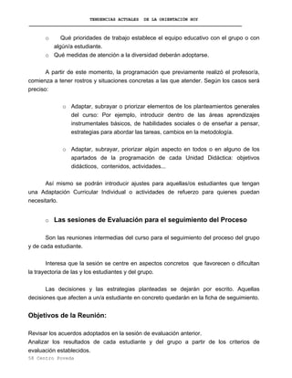 TENDENCIAS ACTUALES DE LA ORIENTACIÓN HOY
o Qué prioridades de trabajo establece el equipo educativo con el grupo o con
algún/a estudiante.
o Qué medidas de atención a la diversidad deberán adoptarse.
A partir de este momento, la programación que previamente realizó el profesor/a,
comienza a tener rostros y situaciones concretas a las que atender. Según los casos será
preciso:
o Adaptar, subrayar o priorizar elementos de los planteamientos generales
del curso: Por ejemplo, introducir dentro de las áreas aprendizajes
instrumentales básicos, de habilidades sociales o de enseñar a pensar,
estrategias para abordar las tareas, cambios en la metodología.
o Adaptar, subrayar, priorizar algún aspecto en todos o en alguno de los
apartados de la programación de cada Unidad Didáctica: objetivos
didácticos, contenidos, actividades...
Así mismo se podrán introducir ajustes para aquellas/os estudiantes que tengan
una Adaptación Curricular Individual o actividades de refuerzo para quienes puedan
necesitarlo.
o Las sesiones de Evaluación para el seguimiento del Proceso
Son las reuniones intermedias del curso para el seguimiento del proceso del grupo
y de cada estudiante.
Interesa que la sesión se centre en aspectos concretos que favorecen o dificultan
la trayectoria de las y los estudiantes y del grupo.
Las decisiones y las estrategias planteadas se dejarán por escrito. Aquellas
decisiones que afecten a un/a estudiante en concreto quedarán en la ficha de seguimiento.
Objetivos de la Reunión:
Revisar los acuerdos adoptados en la sesión de evaluación anterior.
Analizar los resultados de cada estudiante y del grupo a partir de los criterios de
evaluación establecidos.
58 Centro Poveda
 