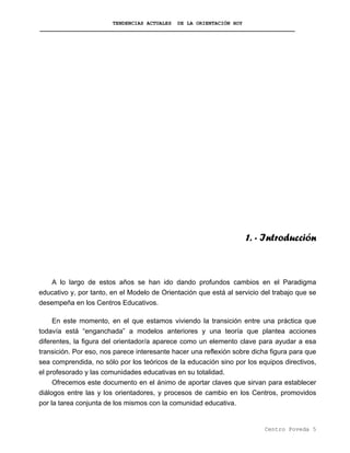 TENDENCIAS ACTUALES DE LA ORIENTACIÓN HOY
1. - Introducción
A lo largo de estos años se han ido dando profundos cambios en el Paradigma
educativo y, por tanto, en el Modelo de Orientación que está al servicio del trabajo que se
desempeña en los Centros Educativos.
En este momento, en el que estamos viviendo la transición entre una práctica que
todavía está “enganchada” a modelos anteriores y una teoría que plantea acciones
diferentes, la figura del orientador/a aparece como un elemento clave para ayudar a esa
transición. Por eso, nos parece interesante hacer una reflexión sobre dicha figura para que
sea comprendida, no sólo por los teóricos de la educación sino por los equipos directivos,
el profesorado y las comunidades educativas en su totalidad.
Ofrecemos este documento en el ánimo de aportar claves que sirvan para establecer
diálogos entre las y los orientadores, y procesos de cambio en los Centros, promovidos
por la tarea conjunta de los mismos con la comunidad educativa.
Centro Poveda 5
 