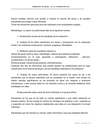 TENDENCIAS ACTUALES DE LA ORIENTACIÓN HOY
Buscar posibles caminos que ayuden a mejorar la marcha del grupo y de aquellos
estudiantes que tengan mayor dificultad.
Tomar las decisiones oportunas para dar respuesta a las necesidades surgidas.
Metodología: La sesión se podrá desarrollar de la siguiente manera:
1.- Presentación escrita de los resultados de la evaluación.
2.- Análisis de los datos estadísticos por áreas y comparación con la evaluación
inicial o con anteriores evaluaciones: cambios, progresos, dificultades.
3.- Reflexión sobre los resultados relativos a:
Actitud del grupo hacia su área, metodología, sistema de evaluación empleado.
Comportamientos en el aula: pasividad o participación, distracción - atención,
cumplimiento o no de las tareas...
Dinámica grupal: Interacciones positivas, enfrentamientos...
Cualquier otro tipo de información que puedan aportar los profesores/as para la mejor
comprensión de la marcha del grupo y de los resultados obtenidos en la evaluación.
4.- Análisis de casos particulares: El tutor/a presenta los casos de las y los
estudiantes que le parece importante que se consideren en la sesión, bien porque ha
habido cambios significativos en los procesos de éstos con respecto a anteriores
evaluaciones, o bien porque están en una situación crítica y se necesita establecer otras
estrategias con ellos.
Puede presentar estos casos de forma individual o en grupos afines:
Estudiantes en los que se ha dado un cambio significativo y que están realizando un
proceso positivo. Se han puesto en camino de conseguir los objetivos o han superado ya
o superarán en breve los objetivos establecidos para ellos en una Adaptación Curricular
Individual.
Estudiantes que han frenado su marcha, están más lentos y hay que prestarles atención.
Centro Poveda 59
 