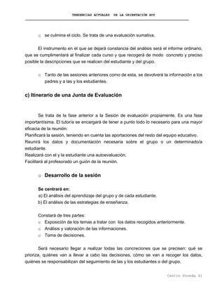 TENDENCIAS ACTUALES DE LA ORIENTACIÓN HOY
o se culmina el ciclo. Se trata de una evaluación sumativa.
El instrumento en el que se dejará constancia del análisis será el informe ordinario,
que se cumplimentará al finalizar cada curso y que recogerá de modo concreto y preciso
posible la descripciones que se realicen del estudiante y del grupo.
o Tanto de las sesiones anteriores como de esta, se devolverá la información a los
padres y a las y los estudiantes.
c) Itinerario de una Junta de Evaluación
Se trata de la fase anterior a la Sesión de evaluación propiamente. Es una fase
importantísima. El tutor/a se encargará de tener a punto todo lo necesario para una mayor
eficacia de la reunión:
Planificará la sesión, teniendo en cuenta las aportaciones del resto del equipo educativo.
Reunirá los datos y documentación necesaria sobre el grupo o un determinado/a
estudiante.
Realizará con el y la estudiante una autoevaluación.
Facilitará al profesorado un guión de la reunión.
o Desarrollo de la sesión
Se centrará en:
a) El análisis del aprendizaje del grupo y de cada estudiante.
b) El análisis de las estrategias de enseñanza.
Constará de tres partes:
o Exposición de los temas a tratar con los datos recogidos anteriormente.
o Análisis y valoración de las informaciones.
o Toma de decisiones.
Será necesario llegar a realizar todas las concreciones que se precisen: qué se
prioriza, quiénes van a llevar a cabo las decisiones, cómo se van a recoger los datos,
quiénes se responsabilizan del seguimiento de las y los estudiantes o del grupo.
Centro Poveda 61
 