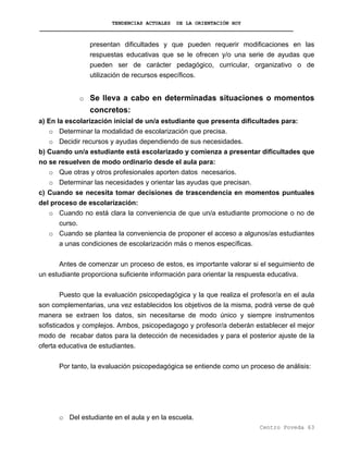TENDENCIAS ACTUALES DE LA ORIENTACIÓN HOY
presentan dificultades y que pueden requerir modificaciones en las
respuestas educativas que se le ofrecen y/o una serie de ayudas que
pueden ser de carácter pedagógico, curricular, organizativo o de
utilización de recursos específicos.
o Se lleva a cabo en determinadas situaciones o momentos
concretos:
a) En la escolarización inicial de un/a estudiante que presenta dificultades para:
o Determinar la modalidad de escolarización que precisa.
o Decidir recursos y ayudas dependiendo de sus necesidades.
b) Cuando un/a estudiante está escolarizado y comienza a presentar dificultades que
no se resuelven de modo ordinario desde el aula para:
o Que otras y otros profesionales aporten datos necesarios.
o Determinar las necesidades y orientar las ayudas que precisan.
c) Cuando se necesita tomar decisiones de trascendencia en momentos puntuales
del proceso de escolarización:
o Cuando no está clara la conveniencia de que un/a estudiante promocione o no de
curso.
o Cuando se plantea la conveniencia de proponer el acceso a algunos/as estudiantes
a unas condiciones de escolarización más o menos específicas.
Antes de comenzar un proceso de estos, es importante valorar si el seguimiento de
un estudiante proporciona suficiente información para orientar la respuesta educativa.
Puesto que la evaluación psicopedagógica y la que realiza el profesor/a en el aula
son complementarias, una vez establecidos los objetivos de la misma, podrá verse de qué
manera se extraen los datos, sin necesitarse de modo único y siempre instrumentos
sofisticados y complejos. Ambos, psicopedagogo y profesor/a deberán establecer el mejor
modo de recabar datos para la detección de necesidades y para el posterior ajuste de la
oferta educativa de estudiantes.
Por tanto, la evaluación psicopedagógica se entiende como un proceso de análisis:
o Del estudiante en el aula y en la escuela.
Centro Poveda 63
 