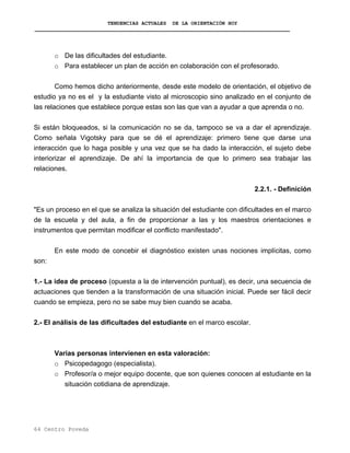 TENDENCIAS ACTUALES DE LA ORIENTACIÓN HOY
o De las dificultades del estudiante.
o Para establecer un plan de acción en colaboración con el profesorado.
Como hemos dicho anteriormente, desde este modelo de orientación, el objetivo de
estudio ya no es el y la estudiante visto al microscopio sino analizado en el conjunto de
las relaciones que establece porque estas son las que van a ayudar a que aprenda o no.
Si están bloqueados, si la comunicación no se da, tampoco se va a dar el aprendizaje.
Como señala Vigotsky para que se dé el aprendizaje: primero tiene que darse una
interacción que lo haga posible y una vez que se ha dado la interacción, el sujeto debe
interiorizar el aprendizaje. De ahí la importancia de que lo primero sea trabajar las
relaciones.
2.2.1. - Definición
"Es un proceso en el que se analiza la situación del estudiante con dificultades en el marco
de la escuela y del aula, a fin de proporcionar a las y los maestros orientaciones e
instrumentos que permitan modificar el conflicto manifestado".
En este modo de concebir el diagnóstico existen unas nociones implícitas, como
son:
1.- La idea de proceso (opuesta a la de intervención puntual), es decir, una secuencia de
actuaciones que tienden a la transformación de una situación inicial. Puede ser fácil decir
cuando se empieza, pero no se sabe muy bien cuando se acaba.
2.- El análisis de las dificultades del estudiante en el marco escolar.
Varias personas intervienen en esta valoración:
o Psicopedagogo (especialista).
o Profesor/a o mejor equipo docente, que son quienes conocen al estudiante en la
situación cotidiana de aprendizaje.
64 Centro Poveda
 