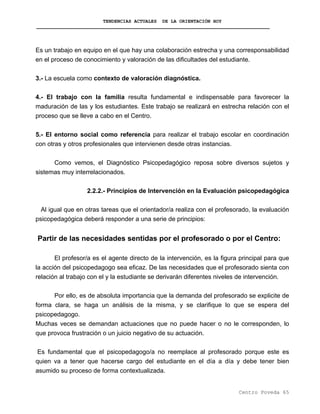 TENDENCIAS ACTUALES DE LA ORIENTACIÓN HOY
Es un trabajo en equipo en el que hay una colaboración estrecha y una corresponsabilidad
en el proceso de conocimiento y valoración de las dificultades del estudiante.
3.- La escuela como contexto de valoración diagnóstica.
4.- El trabajo con la familia resulta fundamental e indispensable para favorecer la
maduración de las y los estudiantes. Este trabajo se realizará en estrecha relación con el
proceso que se lleve a cabo en el Centro.
5.- El entorno social como referencia para realizar el trabajo escolar en coordinación
con otras y otros profesionales que intervienen desde otras instancias.
Como vemos, el Diagnóstico Psicopedagógico reposa sobre diversos sujetos y
sistemas muy interrelacionados.
2.2.2.- Principios de Intervención en la Evaluación psicopedagógica
Al igual que en otras tareas que el orientador/a realiza con el profesorado, la evaluación
psicopedagógica deberá responder a una serie de principios:
Partir de las necesidades sentidas por el profesorado o por el Centro:
El profesor/a es el agente directo de la intervención, es la figura principal para que
la acción del psicopedagogo sea eficaz. De las necesidades que el profesorado sienta con
relación al trabajo con el y la estudiante se derivarán diferentes niveles de intervención.
Por ello, es de absoluta importancia que la demanda del profesorado se explicite de
forma clara, se haga un análisis de la misma, y se clarifique lo que se espera del
psicopedagogo.
Muchas veces se demandan actuaciones que no puede hacer o no le corresponden, lo
que provoca frustración o un juicio negativo de su actuación.
Es fundamental que el psicopedagogo/a no reemplace al profesorado porque este es
quien va a tener que hacerse cargo del estudiante en el día a día y debe tener bien
asumido su proceso de forma contextualizada.
Centro Poveda 65
 