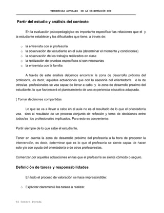 TENDENCIAS ACTUALES DE LA ORIENTACIÓN HOY
Partir del estudio y análisis del contexto
En la evaluación psicopedagógica es importante especificar las relaciones que el y
la estudiante establece y las dificultades que tiene, a través de:
o la entrevista con el profesor/a
o la observación del estudiante en el aula (determinar el momento y condiciones)
o la observación de los trabajos realizados en clase
o la realización de pruebas específicas si son necesarias
o la entrevista con la familia
A través de este análisis debemos encontrar la zona de desarrollo próximo del
profesor/a, es decir, aquellas actuaciones que con la asesoría del orientador/a o la de
otros/as profesionales se vea capaz de llevar a cabo, y la zona de desarrollo próximo del
estudiante, lo que favorecerá el planteamiento de una experiencia educativa adaptada.
( Tomar decisiones compartidas
Lo que se va a llevar a cabo en el aula no es el resultado de lo que el orientador/a
vea, sino el resultado de un proceso conjunto de reflexión y toma de decisiones entre
todos/as los profesionales implicados. Para esto es conveniente:
Partir siempre de lo que sabe el estudiante.
Tener en cuenta la zona de desarrollo próximo del profesor/a a la hora de proponer la
intervención, es decir, determinar que es lo que el profesor/a se siente capaz de hacer
solo y/o con ayuda del orientador/a o de otros profesores/as.
Comenzar por aquellas actuaciones en las que el profesor/a se sienta cómodo o seguro.
Definición de tareas y responsabilidades
En todo el proceso de valoración se hace imprescindible:
o Explicitar claramente las tareas a realizar.
66 Centro Poveda
 