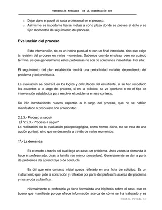 TENDENCIAS ACTUALES DE LA ORIENTACIÓN HOY
o Dejar claro el papel de cada profesional en el proceso.
o Asimismo es importante fijarse metas a corto plazo donde se prevea el éxito y se
fijen momentos de seguimiento del proceso.
Evaluación del proceso
Esta intervención, no es un hecho puntual ni con un final inmediato, sino que exige
la revisión del proceso en varios momentos. Sabemos cuando empieza pero no cuándo
termina, ya que generalmente estos problemas no son de soluciones inmediatas. Por ello:
El seguimiento del plan establecido tendrá una periodicidad variable dependiendo del
problema y del profesor/a.
La evaluación se centrará en los logros y dificultades del estudiante, si se han respetado
los acuerdos a lo largo del proceso, si en la práctica, se ve oportuno o no el tipo de
intervención establecida para resolver el problema en ese contexto.
Se irán introduciendo nuevos aspectos a lo largo del proceso, que no se habían
manifestado o propuesto con anterioridad.
2.2.3.- Proceso a seguir
EÍ "2.2.3.- Proceso a seguir"
La realización de la evaluación psicopedagógica, como hemos dicho, no se trata de una
acción puntual, sino que se desarrolla a través de varios momentos:
1º.- La demanda
Es el modo a través del cual llega un caso, un problema. Unas veces la demanda la
hace el profesorado, otras la familia (en menor porcentaje). Generalmente se dan a partir
de problemas de aprendizaje o de conducta.
Es útil que este contacto inicial quede reflejado en una ficha de solicitud. Es un
instrumento que pide la concreción y reflexión por parte del profesor/a acerca del problema
y nos ayuda a planificar.
Normalmente el profesor/a ya tiene formulada una hipótesis sobre el caso, que es
bueno que manifieste porque ofrece información acerca de cómo se ha trabajado y es
Centro Poveda 67
 
