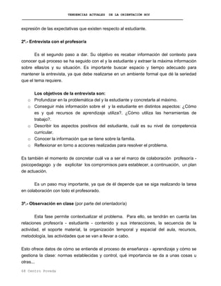 TENDENCIAS ACTUALES DE LA ORIENTACIÓN HOY
expresión de las expectativas que existen respecto al estudiante.
2º.- Entrevista con el profesor/a
Es el segundo paso a dar. Su objetivo es recabar información del contexto para
conocer qué proceso se ha seguido con el y la estudiante y extraer la máxima información
sobre ellas/os y su situación. Es importante buscar espacio y tiempo adecuado para
mantener la entrevista, ya que debe realizarse en un ambiente formal que dé la seriedad
que el tema requiere.
Los objetivos de la entrevista son:
o Profundizar en la problemática del y la estudiante y concretarla al máximo.
o Conseguir más información sobre el y la estudiante en distintos aspectos: ¿Cómo
es y qué recursos de aprendizaje utiliza?. ¿Cómo utiliza las herramientas de
trabajo?.
o Describir los aspectos positivos del estudiante, cuál es su nivel de competencia
curricular.
o Conocer la información que se tiene sobre la familia.
o Reflexionar en torno a acciones realizadas para resolver el problema.
Es también el momento de concretar cuál va a ser el marco de colaboración profesor/a -
psicopedagogo y de explicitar los compromisos para establecer, a continuación, un plan
de actuación.
Es un paso muy importante, ya que de él depende que se siga realizando la tarea
en colaboración con todo el profesorado.
3º.- Observación en clase (por parte del orientador/a)
Esta fase permite contextualizar el problema. Para ello, se tendrán en cuenta las
relaciones profesor/a - estudiante - contenido y sus interacciones, la secuencia de la
actividad, el soporte material, la organización temporal y espacial del aula, recursos,
metodología, las actividades que se van a llevar a cabo.
Esto ofrece datos de cómo se entiende el proceso de enseñanza - aprendizaje y cómo se
gestiona la clase: normas establecidas y control, qué importancia se da a unas cosas u
otras...
68 Centro Poveda
 