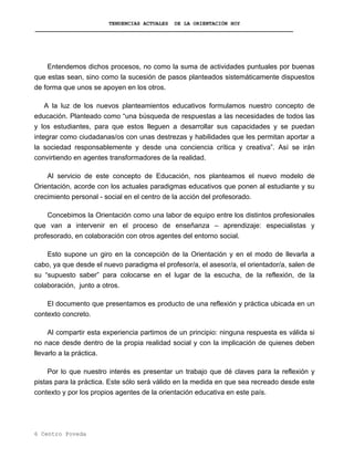 TENDENCIAS ACTUALES DE LA ORIENTACIÓN HOY
Entendemos dichos procesos, no como la suma de actividades puntuales por buenas
que estas sean, sino como la sucesión de pasos planteados sistemáticamente dispuestos
de forma que unos se apoyen en los otros.
A la luz de los nuevos planteamientos educativos formulamos nuestro concepto de
educación. Planteado como “una búsqueda de respuestas a las necesidades de todos las
y los estudiantes, para que estos lleguen a desarrollar sus capacidades y se puedan
integrar como ciudadanas/os con unas destrezas y habilidades que les permitan aportar a
la sociedad responsablemente y desde una conciencia crítica y creativa”. Así se irán
convirtiendo en agentes transformadores de la realidad.
Al servicio de este concepto de Educación, nos planteamos el nuevo modelo de
Orientación, acorde con los actuales paradigmas educativos que ponen al estudiante y su
crecimiento personal - social en el centro de la acción del profesorado.
Concebimos la Orientación como una labor de equipo entre los distintos profesionales
que van a intervenir en el proceso de enseñanza – aprendizaje: especialistas y
profesorado, en colaboración con otros agentes del entorno social.
Esto supone un giro en la concepción de la Orientación y en el modo de llevarla a
cabo, ya que desde el nuevo paradigma el profesor/a, el asesor/a, el orientador/a, salen de
su “supuesto saber” para colocarse en el lugar de la escucha, de la reflexión, de la
colaboración, junto a otros.
El documento que presentamos es producto de una reflexión y práctica ubicada en un
contexto concreto.
Al compartir esta experiencia partimos de un principio: ninguna respuesta es válida si
no nace desde dentro de la propia realidad social y con la implicación de quienes deben
llevarlo a la práctica.
Por lo que nuestro interés es presentar un trabajo que dé claves para la reflexión y
pistas para la práctica. Este sólo será válido en la medida en que sea recreado desde este
contexto y por los propios agentes de la orientación educativa en este país.
6 Centro Poveda
 