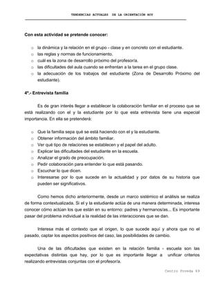 TENDENCIAS ACTUALES DE LA ORIENTACIÓN HOY
Con esta actividad se pretende conocer:
o la dinámica y la relación en el grupo - clase y en concreto con el estudiante.
o las reglas y normas de funcionamiento.
o cuál es la zona de desarrollo próximo del profesor/a.
o las dificultades del aula cuando se enfrentan a la tarea en el grupo clase.
o la adecuación de los trabajos del estudiante (Zona de Desarrollo Próximo del
estudiante).
4º.- Entrevista familia
Es de gran interés llegar a establecer la colaboración familiar en el proceso que se
está realizando con el y la estudiante por lo que esta entrevista tiene una especial
importancia. En ella se pretenderá:
o Que la familia sepa qué se está haciendo con el y la estudiante.
o Obtener información del ámbito familiar.
o Ver qué tipo de relaciones se establecen y el papel del adulto.
o Explicar las dificultades del estudiante en la escuela.
o Analizar el grado de preocupación.
o Pedir colaboración para entender lo que está pasando.
o Escuchar lo que dicen.
o Interesarse por lo que sucede en la actualidad y por datos de su historia que
pueden ser significativos.
Como hemos dicho anteriormente, desde un marco sistémico el análisis se realiza
de forma contextualizada. Si el y la estudiante actúa de una manera determinada, interesa
conocer cómo actúan los que están en su entorno: padres y hermanos/as... Es importante
pasar del problema individual a la realidad de las interacciones que se dan.
Interesa más el contexto que el origen, lo que sucede aquí y ahora que no el
pasado, captar los aspectos positivos del caso, las posibilidades de cambio.
Una de las dificultades que existen en la relación familia - escuela son las
expectativas distintas que hay, por lo que es importante llegar a unificar criterios
realizando entrevistas conjuntas con el profesor/a.
Centro Poveda 69
 