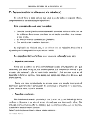 TENDENCIAS ACTUALES DE LA ORIENTACIÓN HOY
5º.- Exploración (Intervención con el y la estudiante)
Se deberá llevar a cabo siempre que vaya a aportar datos de especial interés,
complementarios a los recabados por el profesor/a.
Esta exploración buscará saber más sobre:
o Cómo se sitúa el y la estudiante ante la tarea y cómo se plantea la resolución de
los problemas, los procesos que sigue, las estrategias que utiliza, si se bloquea,
si pide ayuda...
o Su relación vivencial con la escuela y la familia.
o Sus posibilidades inmediatas de cambio.
La exploración se realizará sólo, si se entiende que es necesaria, limitándola a
aquello imprescindible para iniciar el proceso de cambio.
Los aspectos más importantes a tener en cuenta en la exploración son:
o Aspectos curriculares
Sobre todo a partir de las áreas instrumentales básicas, profundizaremos en : qué
sabe solo y qué sabe con ayuda, qué y cómo aprende, qué comprensión tiene de lo que
aprende: ¿Lo entiende?, ¿Es un aprendizaje mecánico? ¿Qué proceso sigue en el
desarrollo de la tarea: planifica, indica pasos, qué estrategias utiliza, si se bloquea, qué
errores comete.
Desde una visión constructivista, los errores cobran una singular importancia al
decirnos en qué momento de construcción del aprendizaje se encuentra el y la estudiante,
qué es capaz de hacer y cómo lo entiende.
o Aspectos emocionales
Nos interesan de manera prioritaria ya que pueden ser por un lado el eje de los
conflictos o bloqueos y por otro el apoyo principal para una intervención eficaz. Sin
embargo, interesa mucho acotar los aspectos que nos interesa evaluar. Así por ejemplo,
puede ser de especial interés conocer:
Relación estudiante - profesor/a: si tiene miedo, confianza...
70 Centro Poveda
 