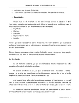 TENDENCIAS ACTUALES DE LA ORIENTACIÓN HOY
o La imagen que tiene de sí mismo/a.
o Cómo afronta los conflictos: si se pone nervioso, si no percibe el conflicto...
o Capacidades
Puesto que es el desarrollo de las capacidades básicas el objetivo de toda
intervención educativa, es fundamental partir del mayor conocimiento posible del nivel de
desarrollo real que tiene el y la estudiante en cada una de ellas:
o Cognitivas
o Motrices
o Afectivas
o Representación interna
o Sociales
Interesa que esta evaluación se realice desde una perspectiva dinámica que favorezca el
análisis de los procesos que el sujeto sigue en la realización de las tareas, es decir, cómo
procesa la información.
Sólo en algunos casos y para determinadas finalidades puede interesarnos la perspectiva
psicométrica y, por tanto, la realización de pruebas estandarizadas.
6º.- Devolución
Es un momento decisivo ya que el orientador/a deberá interpretar los datos
recogidos y formular la orientación a realizar.
No existen orientaciones tipo, ya que el contexto aula – maestro/a – familia -
escuela va a variar las condiciones por las interacciones que se dan y, por tanto, las
necesidades serán distintas así como las respuestas a dar.
A la hora de llegar a formular las posibles propuestas, lo importante no es ver cuál
sería la situación ideal, sino la situación en interacción. En esta situación concreta, con
este/a estudiante concreto, ubicado en estos contextos concretos. ¿Qué se puede hacer?.
Es importante terminar convencidos de que las orientaciones se van a llevar a
término señalando en concreto los cambios que se van a introducir.
Centro Poveda 71
 