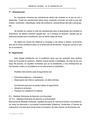 TENDENCIAS ACTUALES DE LA ORIENTACIÓN HOY
7º. - Orientaciones
Es importante enmarcar las orientaciones dentro del contexto en el que se van a
desarrollar. Todas las orientaciones deben tener contenido curricular con todo lo que ello
implica: contenidos, metodología, estilo del profesor/a, características del aula y del grupo,
etc.
Se tendrán en cuenta no sólo las orientaciones para el aprendizaje sino también la
enseñanza. Se deberá introducir aquello que va a movilizar la situación, aquello que es
realmente posible para el profesor/a, que se siente capaz de hacer.
Se dejará por escrito los objetivos a conseguir y las tareas a realizar, procurando
que sea el mismo profesor/a quien en la entrevista de devolución, recoja por escrito lo que
se va acordando.
8º.- Seguimiento
Este trabajo establecido con el profesor/a tiene que ser evaluado para analizar
cómo se ha puesto en práctica y diseñar nuevas pautas o estrategias. Se trata de ver a lo
largo del proceso, en aquellos momentos que se ha establecido, si las orientaciones se
han llevado a cabo y si el problema se ha solucionado en parte/todo...
Posibles instrumentos para el seguimiento son:
o Entrevista profesor/a – orientador/a.
o Observación del niño/a o exploración, en último término.
Condiciones para que se pueda realizar el seguimiento:
o Ubicarlo en el tiempo.
o Preparar con antelación el material.
2.3. - Medidas Ordinarias de Atención a la Diversidad
EÍ "2.3. - Medidas Ordinarias de Atención a la Diversidad"
Denominamos Medidas ordinarias, aquellas que pone en marcha el Centro o el profesor/a,
sin variar los elemento.s curriculares fundamentales (Objetivos, Contenidos y Criterios de
evaluación) ni la estructura de las áreas curriculares. De esta manera, se favorecerá una
72 Centro Poveda
 