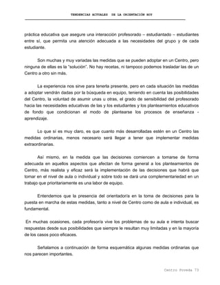 TENDENCIAS ACTUALES DE LA ORIENTACIÓN HOY
práctica educativa que asegure una interacción profesorado – estudiantado – estudiantes
entre sí, que permita una atención adecuada a las necesidades del grupo y de cada
estudiante.
Son muchas y muy variadas las medidas que se pueden adoptar en un Centro, pero
ninguna de ellas es la “solución”. No hay recetas, ni tampoco podemos trasladar las de un
Centro a otro sin más.
La experiencia nos sirve para tenerla presente, pero en cada situación las medidas
a adoptar vendrán dadas por la búsqueda en equipo, teniendo en cuenta las posibilidades
del Centro, la voluntad de asumir unas u otras, el grado de sensibilidad del profesorado
hacia las necesidades educativas de las y los estudiantes y los planteamientos educativos
de fondo que condicionan el modo de plantearse los procesos de enseñanza -
aprendizaje.
Lo que sí es muy claro, es que cuanto más desarrolladas estén en un Centro las
medidas ordinarias, menos necesario será llegar a tener que implementar medidas
extraordinarias.
Así mismo, en la medida que las decisiones comiencen a tomarse de forma
adecuada en aquellos aspectos que afectan de forma general a los planteamientos de
Centro, más realista y eficaz será la implementación de las decisiones que habrá que
tomar en el nivel de aula o individual y sobre todo se dará una complementariedad en un
trabajo que prioritariamente es una labor de equipo.
Entendemos que la presencia del orientador/a en la toma de decisiones para la
puesta en marcha de estas medidas, tanto a nivel de Centro como de aula e individual, es
fundamental.
En muchas ocasiones, cada profesor/a vive los problemas de su aula e intenta buscar
respuestas desde sus posibilidades que siempre le resultan muy limitadas y en la mayoría
de los casos poco eficaces.
Señalamos a continuación de forma esquemática algunas medidas ordinarias que
nos parecen importantes.
Centro Poveda 73
 
