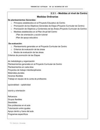 TENDENCIAS ACTUALES DE LA ORIENTACIÓN HOY
2.3.1. - Medidas al nivel de Centro
Medidas Ordinarias
De planteamientos Generales:
o Principios establecidos en el Proyecto Educativo de Centro
o Priorización de los Objetivos Generales de Etapa (Proyecto Curricular de Centro)
o Priorización de Objetivos y Contenidos de las Áreas (Proyecto Curricular de Centro)
o Medidas establecidos en el Plan Anual del Centro
-Plan de orientación y acción tutorial
-Plan de apoyo educativo
De evaluación:
o Planteamiento generales en el Proyecto Curricular de Centro
o Criterios de evaluación de las áreas
o Modos de evaluación de las áreas
Criterios de promoción de las Etapas
de metodología y organización
Planteamientos generales en el Proyecto Curricular de Centro
Planteamientos en cada área
Proyectos de trabajo interdisciplinares
Materiales plurales
Horarios flexibles
Trabajo en equipo de la Junta de profesores
opcionalidad – optatividad
tutoría y orientación
Refuerzos:
Grupos flexibles
Desdobles
Dos profesores en el aula
Tutorización entre iguales
Apoyo dentro y fuera del aula
Programas específicos
74 Centro Poveda
 