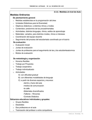 TENDENCIAS ACTUALES DE LA ORIENTACIÓN HOY
2.3.2.- Medidas al nivel de Aula:
Medidas Ordinarias
De planteamiento general:
o Medidas establecidas en la programación del área
o Unidades Didácticas para la Diversidad:
o Objetivos didácticos: a distintos ritmos y niveles
o Contenidos: predominio de los procedimentales
o Actividades: distintos lenguajes, ritmos, estilos de aprendizaje
o Materiales: variados, para distintos niveles, ritmos e intereses
o Coordinación del equipo docente
o Seguimiento del proceso del estudiantado coordinado por el tutor/a
De evaluación:
o Evaluación Inicial
o Juntas de evaluación
o Juntas de profesores para el seguimiento de las y los estudiantesalumnos
o Modos de evaluación
De metodología y organización
o Horarios flexibles
o Trabajo por Proyectos
o Trabajo cooperativo
o Trabajo individualizado
o Actividades:
A) con dificultad gradual
B) con diferentes modalidades de lenguaje
C) a partir de diversos espacios y recursos:
-dentro y fuera del aula
-medios de comunicación
-la calle
-Materiales diversificados
-Talleres – Rincones
-Contrato Didáctico
Refuerzos educativos individuales y grupales:
o Grupos flexibles
o Desdobles
o Dos profesores en el aula
o Tutorización del profesor o entre compañeros
Centro Poveda 75
 