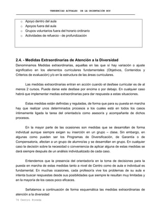 TENDENCIAS ACTUALES DE LA ORIENTACIÓN HOY
o Apoyo dentro del aula
o Apoyos fuera del aula
o Grupos voluntarios fuera del horario ordinario
o Actividades de refuerzo - de profundización
2.4. - Medidas Extraordinarias de Atención a la Diversidad
Denominamos Medidas extraordinarias, aquellas en las que sí hay variación o ajuste
significativo en los elementos curriculares fundamentales (Objetivos, Contenidos y
Criterios de evaluación) y/o en la estructura de las áreas curriculares.
Las medidas extraordinarias entran en acción cuando el desfase curricular es de al
menos 2 cursos. Puede darse este desfase por encima o por debajo. En cualquier caso
habrá que implementar medias extraordinarias para dar respuesta a estas situaciones.
Estas medidas están definidas y reguladas, de forma que para su puesta en marcha
hay que realizar unos determinados procesos a los cuales está en todos los casos
íntimamente ligada la tarea del orientado/a como asesor/a y acompañante de dichos
procesos.
En la mayor parte de las ocasiones son medidas que se desarrollan de forma
individual aunque siempre exigen su inserción en un grupo – clase. Sin embargo, en
algunas como pueden ser los Programas de Diversificación, de Garantía o de
Compensatoria, afectan a un grupo de alumno/as y se desarrollan en grupo. En cualquier
caso la decisión sobre la necesidad o conveniencia de aplicar alguna de estas medidas se
dará siempre después de un análisis individualizado de cada caso.
Entendemos que la presencia del orientador/a en la toma de decisiones para la
puesta en marcha de estas medidas tanto a nivel de Centro como de aula e individual es
fundamental. En muchas ocasiones, cada profesor/a vive los problemas de su aula e
intenta buscar respuestas desde sus posibilidades que siempre le resultan muy limitadas y
en la mayoría de los casos poco eficaces.
Señalamos a continuación de forma esquemática las medidas extraordinarias de
atención a la diversidad
76 Centro Poveda
 