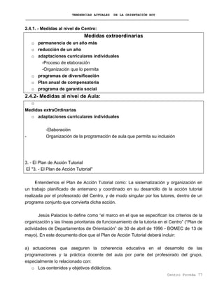 TENDENCIAS ACTUALES DE LA ORIENTACIÓN HOY
2.4.1. - Medidas al nivel de Centro:
Medidas extraordinarias
o permanencia de un año más
o reducción de un año
o adaptaciones curriculares individuales
-Proceso de elaboración
-Organización que lo permita
o programas de diversificación
o Plan anual de compensatoria
o programa de garantía social
2.4.2- Medidas al nivel de Aula:
o
Medidas extraOrdinarias
o adaptaciones curriculares individuales
-Elaboración
- Organización de la programación de aula que permita su inclusión
3. - El Plan de Acción Tutorial
EÍ "3. - El Plan de Acción Tutorial"
Entendemos el Plan de Acción Tutorial como: La sistematización y organización en
un trabajo planificado de antemano y coordinado en su desarrollo de la acción tutorial
realizada por el profesorado del Centro, y de modo singular por los tutores, dentro de un
programa conjunto que convierta dicha acción.
Jesús Palacios lo define como “el marco en el que se especifican los criterios de la
organización y las líneas prioritarias de funcionamiento de la tutoría en el Centro” (“Plan de
actividades de Departamentos de Orientación” de 30 de abril de 1996 - BOMEC de 13 de
mayo). En este documento dice que el Plan de Acción Tutorial deberá incluir:
a) actuaciones que aseguren la coherencia educativa en el desarrollo de las
programaciones y la práctica docente del aula por parte del profesorado del grupo,
especialmente lo relacionado con:
o Los contenidos y objetivos didácticos.
Centro Poveda 77
 