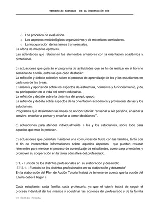 TENDENCIAS ACTUALES DE LA ORIENTACIÓN HOY
o Los procesos de evaluación.
o Los aspectos metodológicos organizativos y de materiales curriculares.
o La incorporación de los temas transversales.
La oferta de materias optativas.
Las actividades que relacionan los elementos anteriores con la orientación académica y
profesional.
b) actuaciones que guiarán el programa de actividades que se ha de realizar en el horario
semanal de tutoría, entre las que cabe destacar:
La reflexión y debate colectivo sobre el proceso de aprendizaje de las y los estudiantes en
cada una de las áreas.
El análisis y aportación sobre los aspectos de estructura, normativa y funcionamiento, y de
su participación en la vida del centro educativo.
La reflexión y debate sobre la dinámica del propio grupo.
La reflexión y debate sobre aspectos de la orientación académica y profesional de las y los
estudiantes.
Programas que desarrollen las líneas de acción tutorial: “enseñar a ser persona, enseñar a
convivir, enseñar a pensar y enseñar a tomar decisiones””.
c) actuaciones para atender individualmente a las y los estudiantes, sobre todo para
aquellos que más lo precisen.
d) actuaciones que permitan mantener una comunicación fluida con las familias, tanto con
el fin de intercambiar informaciones sobre aquellos aspectos que puedan resultar
relevantes para mejorar el proceso de aprendizaje de estudiantes, como para orientarles y
promover su cooperación en la tarea educativa del profesorado.
3.1. - Función de los distintos profesionales en su elaboración y desarrollo
EÍ "3.1. - Función de los distintos profesionales en su elaboración y desarrollo"
En la elaboración del Plan de Acción Tutorial habrá de tenerse en cuenta que la acción del
tutor/a deberá llegar a:
Cada estudiante, cada familia, cada profesor/a, ya que el tutor/a habrá de seguir el
proceso individual del los mismos y coordinar las acciones del profesorado y de la familia
78 Centro Poveda
 