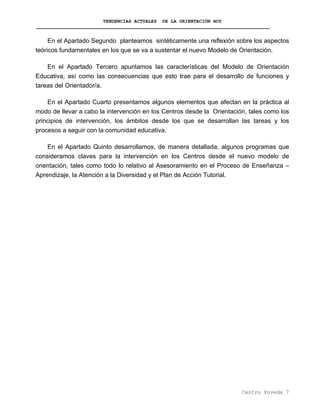 TENDENCIAS ACTUALES DE LA ORIENTACIÓN HOY
En el Apartado Segundo planteamos sintéticamente una reflexión sobre los aspectos
teóricos fundamentales en los que se va a sustentar el nuevo Modelo de Orientación.
En el Apartado Tercero apuntamos las características del Modelo de Orientación
Educativa, así como las consecuencias que esto trae para el desarrollo de funciones y
tareas del Orientador/a.
En el Apartado Cuarto presentamos algunos elementos que afectan en la práctica al
modo de llevar a cabo la intervención en los Centros desde la Orientación, tales como los
principios de intervención, los ámbitos desde los que se desarrollan las tareas y los
procesos a seguir con la comunidad educativa.
En el Apartado Quinto desarrollamos, de manera detallada, algunos programas que
consideramos claves para la intervención en los Centros desde el nuevo modelo de
orientación, tales como todo lo relativo al Asesoramiento en el Proceso de Enseñanza –
Aprendizaje, la Atención a la Diversidad y el Plan de Acción Tutorial.
Centro Poveda 7
 