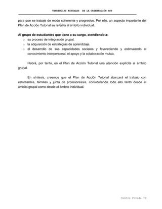 TENDENCIAS ACTUALES DE LA ORIENTACIÓN HOY
para que se trabaje de modo coherente y progresivo. Por ello, un aspecto importante del
Plan de Acción Tutorial se referirá al ámbito individual.
Al grupo de estudiantes que tiene a su cargo, atendiendo a:
o su proceso de integración grupal.
o la adquisición de estrategias de aprendizaje.
o el desarrollo de sus capacidades sociales y favoreciendo y estimulando el
conocimiento interpersonal, el apoyo y la colaboración mutua.
Habrá, por tanto, en el Plan de Acción Tutorial una atención explícita al ámbito
grupal.
En síntesis, creemos que el Plan de Acción Tutorial abarcará el trabajo con
estudiantes, familias y junta de profesoras/es, considerando todo ello tanto desde el
ámbito grupal como desde el ámbito individual.
Centro Poveda 79
 