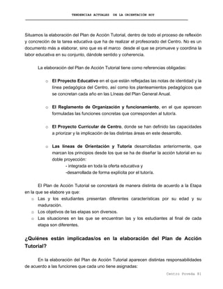 TENDENCIAS ACTUALES DE LA ORIENTACIÓN HOY
Situamos la elaboración del Plan de Acción Tutorial, dentro de todo el proceso de reflexión
y concreción de la tarea educativa que ha de realizar el profesorado del Centro. No es un
documento más a elaborar, sino que es el marco desde el que se promueve y coordina la
labor educativa en su conjunto, dándole sentido y coherencia.
La elaboración del Plan de Acción Tutorial tiene como referencias obligadas:
o El Proyecto Educativo en el que están reflejadas las notas de identidad y la
línea pedagógica del Centro, así como los planteamientos pedagógicos que
se concretan cada año en las Líneas del Plan General Anual.
o El Reglamento de Organización y funcionamiento, en el que aparecen
formuladas las funciones concretas que corresponden al tutor/a.
o El Proyecto Curricular de Centro, donde se han definido las capacidades
a priorizar y la implicación de las distintas áreas en este desarrollo.
o Las líneas de Orientación y Tutoría desarrolladas anteriormente, que
marcan los principios desde los que se ha de diseñar la acción tutorial en su
doble proyección:
- integrada en toda la oferta educativa y
-desarrollada de forma explícita por el tutor/a.
El Plan de Acción Tutorial se concretará de manera distinta de acuerdo a la Etapa
en la que se elabore ya que:
o Las y los estudiantes presentan diferentes características por su edad y su
maduración.
o Los objetivos de las etapas son diversos.
o Las situaciones en las que se encuentran las y los estudiantes al final de cada
etapa son diferentes.
¿Quiénes están implicadas/os en la elaboración del Plan de Acción
Tutorial?
En la elaboración del Plan de Acción Tutorial aparecen distintas responsabilidades
de acuerdo a las funciones que cada uno tiene asignadas:
Centro Poveda 81
 