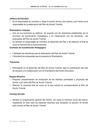 TENDENCIAS ACTUALES DE LA ORIENTACIÓN HOY
Jefatura de Estudios
o Es la responsable de coordinar y dirigir la acción de las y los tutores y así mismo es la
responsable de la elaboración del Plan de Acción Tutorial.
Orientador/a o Equipo
o Una de sus funciones es elaborar, de acuerdo con las directrices establecidas por la
Comisión de Coordinación Pedagógica, y en colaboración con los tutores/as , las
propuestas del Plan de Acción Tutorial.
o Es también el responsable de contribuir al desarrollo del Plan y de elaborar al final de
curso la memoria de su funcionamiento.
Comisión de Coordinación Pedagógica
o ( Señalará las directrices para la elaboración del Plan de Acción Tutorial
o ( Estudiará las propuestas que le presente el Orientador/a.
Tutores/as
o Participarán en el desarrollo del Plan de Acción Tutorial, bajo la coordinación del Jefe
de estudios y en colaboración con el Orientador/a del Centro Educativo.
Equipo Directivo
o Proponer procedimientos de evaluación de las distintas actividades y proyectos del
Centro y por tanto del Plan de Acción Tutorial.
o Elaborar la memoria final de curso en la que incluirá la correspondiente al Plan de
Acción Tutorial.
Consejo Escolar
o Aprobar la programación general del Centro, así como la memoria anual del mismo,
respetando en todo caso los aspectos docentes que competen al claustro, en donde
está incluido el Plan de Acción Tutorial.
82 Centro Poveda
 