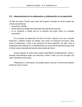 TENDENCIAS ACTUALES DE LA ORIENTACIÓN HOY
3.2. - Asesoramiento en la elaboración y colaboración en su desarrollo
El Plan de Acción Tutorial como parte del Proyecto Curricular de Centro tendrá sus
mismas características:
o será abierto y flexible.
o será la referencia estable del profesorado para este tipo de acciones.
o se irá revisando a medida que en la evolución del propio Centro se considere
conveniente.
En el proceso de elaboración del Plan de Acción Tutorial se han de ir tomando
decisiones a distintos niveles que afectan unas veces a la Dirección del Centro, otras
veces al profesorado y otras a los tutores/as de forma específica. Es decir, todo el
profesorado está implicado en un planteamiento que es de vital transcendencia para todo
el Centro porque desarrolla las tareas fundamentales del mismo.
Aunque algunas de estas fases pueden desarrollarse simultáneamente, vamos a
ubicarlas temporalmente según una secuencia a llevar a cabo con el fin de lograr una
mayor clarificación del proceso.
Presentamos, a continuación, los posibles pasos a dar por un Centro para elaborar
el Plan de Acción Tutorial.
Centro Poveda 83
 