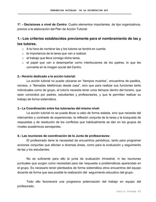 TENDENCIAS ACTUALES DE LA ORIENTACIÓN HOY
1º. - Decisiones a nivel de Centro: Cuatro elementos importantes, de tipo organizativos,
previos a la elaboración del Plan de Acción Tutorial:
1.- Los criterios establecidos previamente para el nombramiento de las y
los tutores.
o A la hora de nombrar las y los tutores se tendrá en cuenta:
o la importancia de la tarea que van a realizar.
o el trabajo que lleva consigo dicha tarea.
o el papel que van a desempeñar como interlocutores de los padres, lo que les
convierte en la imagen social del Centro.
2.- Horario dedicado a la acción tutorial:
La acción tutorial no puede ubicarse en “tiempos muertos”, encuentros de pasillos,
recreos, o “llamadas telefónicas desde casa”, sino que para realizar sus funciones tanto
individuales como de grupo, el tutor/a necesita tener unos tiempos dentro del horario, que
sean conocidos por padres, estudiantes y profesoras/es, y que le permitan realizar su
trabajo de forma sistemática.
3.- La Coordinación entre los tutoras/es del mismo nivel:
La acción tutorial no se puede llevar a cabo de forma aislada, sino que necesita del
intercambio y contraste de experiencias, la reflexión conjunta de la tarea y la búsqueda de
respuestas y de resolución de los conflictos que habitualmente se dan en los grupos de
niveles académicos semejantes.
4.- Las reuniones de coordinación de la Junta de profesoras/es:
El profesorado tiene la necesidad de encuentros periódicos, tanto para programar
acciones conjuntas que afectan a diversas áreas, como para la evaluación y seguimiento
de las y los estudiantes.
No es suficiente para ello la junta de evaluación trimestral, ni las reuniones
puntuales que surgen como necesidad para dar respuesta a problemáticas aparecidas en
el grupo. Es necesario tener planteados de forma sistemática otros encuentros del equipo
docente de forma que sea posible la realización del seguimiento educativo del grupo.
Todo ello favorecerá una progresiva potenciación del trabajo en equipo del
profesorado.
Centro Poveda 85
 