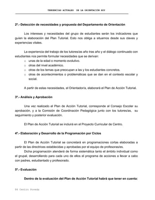 TENDENCIAS ACTUALES DE LA ORIENTACIÓN HOY
2º.- Detección de necesidades y propuesta del Departamento de Orientación
Los intereses y necesidades del grupo de estudiantes serán los indicadores que
guíen la elaboración del Plan Tutorial. Esto nos obliga a situarnos desde sus claves y
experiencias vitales.
La experiencia del trabajo de los tutores/as año tras año y el diálogo continuado con
estudiantes nos permite formular necesidades que se derivan:
o unas de la edad o momento evolutivo.
o otras del nivel académico.
o otras de los temas que preocupan a las y los estudiantes concretos.
o otras de acontecimientos o problemáticas que se dan en el contexto escolar y
social.
A partir de estas necesidades, el Orientador/a, elaborará el Plan de Acción Tutorial.
3º.- Análisis y Aprobación
Una vez realizado el Plan de Acción Tutorial, corresponde al Consejo Escolar su
aprobación, y a la Comisión de Coordinación Pedagógica junto con los tutores/as, su
seguimiento y posterior evaluación.
El Plan de Acción Tutorial se incluirá en el Proyecto Curricular de Centro.
4º.- Elaboración y Desarrollo de la Programación por Ciclos
El Plan de Acción Tutorial se concretará en programaciones cortas elaboradas a
partir de las directrices establecidas y aprobadas por el equipo de profesoras/es.
Dicha programación atenderá de forma sistemática tanto el ámbito individual como
el grupal, desarrollando para cada uno de ellos el programa de acciones a llevar a cabo
con padres, estudiantado y profesorado.
5º.- Evaluación
Dentro de la evaluación del Plan de Acción Tutorial habrá que tener en cuenta:
86 Centro Poveda
 
