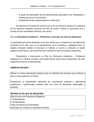 TENDENCIAS ACTUALES DE LA ORIENTACIÓN HOY
o el grado de adecuación de los planteamientos generales a las necesidades e
intereses de las y los estudiantes.
o el desarrollo de las programaciones en cada nivel.
Se realizará una evaluación continua con el fin de introducir cambios en cualquiera
de los aspectos evaluados haciendo del Plan de Acción Tutorial un documento vivo y
acorde con las necesidades del Nivel y del Centro.
3.3.- La Orientación Académico – Profesional: el proceso de Toma de decisiones
La capacidad para tomar decisiones es de gran interés por su incidencia en las situaciones
ordinarias de la vida, pero en el planteamiento de la enseñanza obligatoria tiene un
objetivo inmediato: facilitar al alumnado un método, un camino, y ofrecerle un amplio
bagaje de información, que le permita tomar decisiones sobre los estudios posteriores.
Presentamos a continuación un Plan de Orientación Académico – Profesional
realizado en un Instituto concreto y que puede ofrecer claves para la elaboración de otros
programas de forma contextualizada.
objetivos del plan
Ofrecer un marco estructurado desde el que se coordinen las acciones que se llevan a
cabo en este sentido en el Centro.
Proporcionar al estudiantado elementos de conocimiento personal y alternativas
académicas y profesionales posibles, para una toma de decisiones responsable y
acertada.
Niveles en los que se desarrolla:
Último Curso de la Enseñanza Obligatoria
1º de Bachillerato
2º de Bachillerato
Ciclos Formativos de Grado Medio
Alumnado con 16 años sin expectativa de título
Centro Poveda 87
 