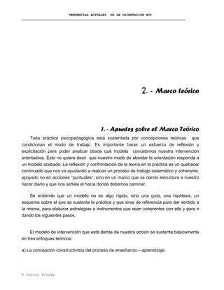 TENDENCIAS ACTUALES DE LA ORIENTACIÓN HOY
2. - Marco teórico
1. - Apuntes sobre el Marco Teórico
Toda práctica psicopedagógica está sustentada por concepciones teóricas que
condicionan el modo de trabajo. Es importante hacer un esfuerzo de reflexión y
explicitación para poder analizar desde qué modelo concebimos nuestra intervención
orientadora. Esto no quiere decir que nuestro modo de abordar la orientación responda a
un modelo acabado. La reflexión y confrontación de la teoría en la práctica es un quehacer
continuado que nos va ayudando a realizar un proceso de trabajo sistemático y coherente,
apoyado no en acciones “puntuales”, sino en un marco que va dando estructura a nuestro
hacer diario y que nos señala el hacia donde debemos caminar.
Se entiende que un modelo no es algo rígido, sino una guía, una hipótesis, un
esquema sobre el que se sustenta la práctica y que sirve de referencia para dar sentido a
la misma, para elaborar estrategias e instrumentos que sean coherentes con ello y para ir
dando los siguientes pasos.
El modelo de intervención que está detrás de nuestra acción se sustenta básicamente
en tres enfoques teóricos:
a) La concepción constructivista del proceso de enseñanza – aprendizaje.
8 Centro Poveda
 