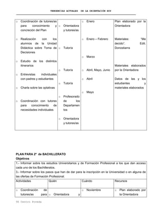 TENDENCIAS ACTUALES DE LA ORIENTACIÓN HOY
o Coordinación de tutores/as
para conocimiento y
concreción del Plan
o Realización con los
alumnos de la Unidad
Didáctica sobre Toma de
Decisiones
o Estudio de los distintos
itinerarios
o Entrevistas individuales
con padres y estudiantes
o Charla sobre las optativas
o Coordinación con tutores
para conocimiento de
necesidades individuales
o Orientadora
y tutores/as
o Tutor/a
o Tutor/a
o Tutor/a
o Profesorado
de los
Departamen
tos
o Orientadora
y tutores/as
o Enero
o Enero – Febrero
o Marzo
o Abril, Mayo, Junio
o Abril
o Mayo
Plan elaborado por la
Orientadora
Materiales: “Me
decido”. Edit.
Donostiarra
Materiales elaborados
por la Orientadora
Datos de las y los
estudiantes y
materiales elaborados
PLAN PARA 2º de BACHILLERATO
Objetivos
1.- Informar sobre los estudios Universitarios y de Formación Profesional a los que dan acceso
cada uno de los Bachilleratos.
3.- Informar sobre los pasos que han de dar para la inscripción en la Universidad o en alguna de
las ofertas de Formación Profesional.
Actividades Quién Cuándo Recursos
o Coordinación de
tutores/as para o Orientadora y
o Noviembre o Plan elaborado por
la Orientadora
90 Centro Poveda
 