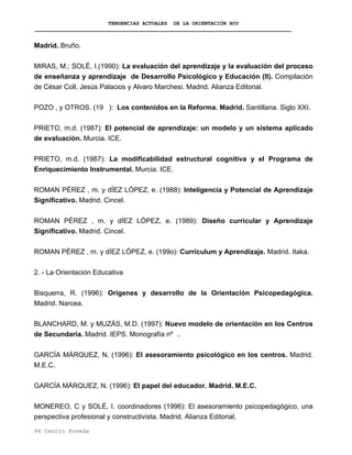 TENDENCIAS ACTUALES DE LA ORIENTACIÓN HOY
Madrid. Bruño.
MIRAS, M.; SOLÉ, I.(1990): La evaluación del aprendizaje y la evaluación del proceso
de enseñanza y aprendizaje de Desarrollo Psicológico y Educación (II). Compilación
de César Coll, Jesús Palacios y Alvaro Marchesi. Madrid. Alianza Editorial.
POZO , y OTROS. (19 ): Los contenidos en la Reforma. Madrid. Santillana. Siglo XXI.
PRIETO, m.d. (1987): El potencial de aprendizaje: un modelo y un sistema aplicado
de evaluación. Murcia. ICE.
PRIETO, m.d. (1987): La modificabilidad estructural cognitiva y el Programa de
Enriquecimiento Instrumental. Murcia. ICE.
ROMAN PÉREZ , m. y dÍEZ LÓPEZ, e. (1988): Inteligencia y Potencial de Aprendizaje
Significativo. Madrid. Cincel.
ROMAN PÉREZ , m. y dÍEZ LÓPEZ, e. (1989): Diseño curricular y Aprendizaje
Significativo. Madrid. Cincel.
ROMAN PÉREZ , m. y dÍEZ LÓPEZ, e. (199o): Currículum y Aprendizaje. Madrid. Itaka.
2. - La Orientación Educativa
Bisquerra, R. (1996): Orígenes y desarrollo de la Orientación Psicopedagógica.
Madrid. Narcea.
BLANCHARD, M. y MUZÁS, M.D. (1997): Nuevo modelo de orientación en los Centros
de Secundaria. Madrid. IEPS. Monografía nº ..
GARCÍA MÁRQUEZ, N. (1996): El asesoramiento psicológico en los centros. Madrid.
M.E.C.
GARCÍA MÁRQUEZ, N. (1996): El papel del educador. Madrid. M.E.C.
MONEREO, C y SOLÉ, I. coordinadores (1996): El asesoramiento psicopedagógico, una
perspectiva profesional y constructivista. Madrid. Alianza Editorial.
94 Centro Poveda
 