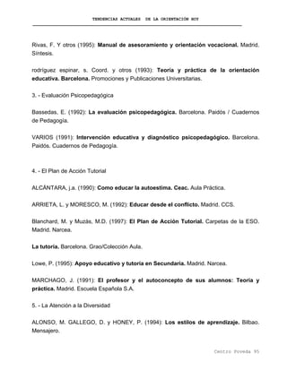 TENDENCIAS ACTUALES DE LA ORIENTACIÓN HOY
Rivas, F. Y otros (1995): Manual de asesoramiento y orientación vocacional. Madrid.
Síntesis.
rodríguez espinar, s. Coord. y otros (1993): Teoría y práctica de la orientación
educativa. Barcelona. Promociones y Publicaciones Universitarias.
3. - Evaluación Psicopedagógica
Bassedas, E. (1992): La evaluación psicopedagógica. Barcelona. Paidós / Cuadernos
de Pedagogía.
VARIOS (1991): Intervención educativa y diagnóstico psicopedagógico. Barcelona.
Paidós. Cuadernos de Pedagogía.
4. - El Plan de Acción Tutorial
ALCÁNTARA, j.a. (1990): Como educar la autoestima. Ceac. Aula Práctica.
ARRIETA, L. y MORESCO, M. (1992): Educar desde el conflicto. Madrid. CCS.
Blanchard, M. y Muzás, M.D. (1997): El Plan de Acción Tutorial. Carpetas de la ESO.
Madrid. Narcea.
La tutoría. Barcelona. Grao/Colección Aula.
Lowe, P. (1995): Apoyo educativo y tutoría en Secundaria. Madrid. Narcea.
MARCHAGO, J. (1991): El profesor y el autoconcepto de sus alumnos: Teoría y
práctica. Madrid. Escuela Española S.A.
5. - La Atención a la Diversidad
ALONSO, M. GALLEGO, D. y HONEY, P. (1994): Los estilos de aprendizaje. Bilbao.
Mensajero.
Centro Poveda 95
 