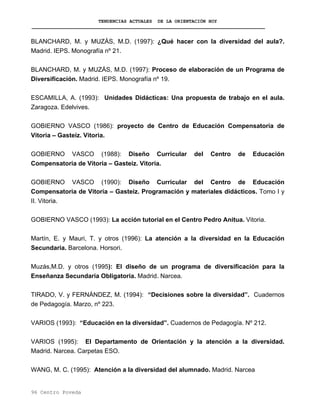 TENDENCIAS ACTUALES DE LA ORIENTACIÓN HOY
96 Centro Poveda
BLANCHARD, M. y MUZÁS, M.D. (1997): ¿Qué hacer con la diversidad del aula?.
Madrid. IEPS. Monografía nº 21.
BLANCHARD, M. y MUZÁS, M.D. (1997): Proceso de elaboración de un Programa de
Diversificación. Madrid. IEPS. Monografía nº 19.
ESCAMILLA, A. (1993): Unidades Didácticas: Una propuesta de trabajo en el aula.
Zaragoza. Edelvives.
GOBIERNO VASCO (1986): proyecto de Centro de Educación Compensatoria de
Vitoria – Gasteiz. Vitoria.
GOBIERNO VASCO (1988): Diseño Curricular del Centro de Educación
Compensatoria de Vitoria – Gasteiz. Vitoria.
GOBIERNO VASCO (1990): Diseño Curricular del Centro de Educación
Compensatoria de Vitoria – Gasteiz. Programación y materiales didácticos. Tomo I y
II. Vitoria.
GOBIERNO VASCO (1993): La acción tutorial en el Centro Pedro Anitua. Vitoria.
Martín, E. y Mauri, T. y otros (1996): La atención a la diversidad en la Educación
Secundaria. Barcelona. Horsori.
Muzás,M.D. y otros (1995): El diseño de un programa de diversificación para la
Enseñanza Secundaria Obligatoria. Madrid. Narcea.
TIRADO, V. y FERNÁNDEZ, M. (1994): “Decisiones sobre la diversidad”. Cuadernos
de Pedagogía. Marzo, nº 223.
VARIOS (1993): “Educación en la diversidad”. Cuadernos de Pedagogía. Nº 212.
VARIOS (1995): El Departamento de Orientación y la atención a la diversidad.
Madrid. Narcea. Carpetas ESO.
WANG, M. C. (1995): Atención a la diversidad del alumnado. Madrid. Narcea
 