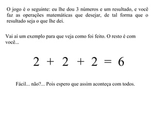 Vai aí um exemplo para que veja como foi feito. O resto é com
você...
O jogo é o seguinte: eu lhe dou 3 números e um resultado, e você
faz as operações matemáticas que desejar, de tal forma que o
resultado seja o que lhe dei.
2 2 2 = 6+ +
Fácil... não?... Pois espero que assim aconteça com todos.
 