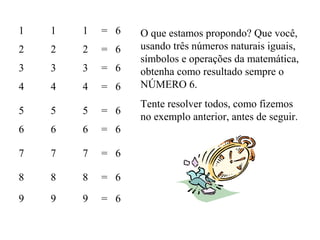 1 1 1 = 6
2 2 2 = 6
3 3 3 = 6
4 4 4 = 6
5 5 5 = 6
6 6 6 = 6
7 7 7 = 6
8 8 8 = 6
9 9 9 = 6
O que estamos propondo? Que você,
usando três números naturais iguais,
símbolos e operações da matemática,
obtenha como resultado sempre o
NÚMERO 6.
Tente resolver todos, como fizemos
no exemplo anterior, antes de seguir.
 