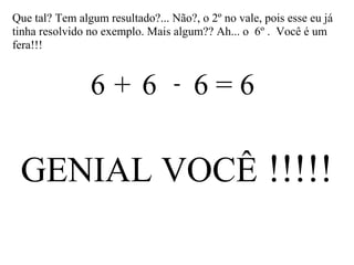 Que tal? Tem algum resultado?... Não?, o 2º no vale, pois esse eu já
tinha resolvido no exemplo. Mais algum?? Ah... o 6º . Você é um
fera!!!
6 6 6 = 6+ -
GENIAL VOCÊ !!!!!
 