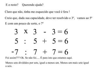 E o resto? Querendo ajuda?
Claro que não, tinha me esquecido que você é fera !
Creio que, dada sua capacidade, deve ter resolvido o 3º,
3 3 3 = 6x -
vamos ao 5º
E com um pouco de sorte, o 7º
5 5 5 = 6: +
7 7 7 = 6- : +
Foi assim??? Ok. Se não foi..... É para isto que estamos aquí.
Menos sete divididos por sete, igual a menos um. Menos um mais sete igual
a seis.
 