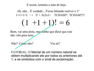 E assim, termina a aula de hoje.
Ah, não... É verdade... Ficou faltando reolver o 1º
1 1 1 = 6
Bem, vai uma pista, mas tenho que dizer que este
não vale para nota.
+ +
Não?
( )!
Viu só?Como não?
FATORIAL: O fatorial de um número natural se
obtem multiplicando ele por todos os anteriores até
1, e se simboliza com o sinal de exclamação.
1+1+1=3 3! + 3x2x1= TCHAM!! TCHAM!!!!
 