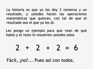 La historia es que yo les doy 3 números y un
resultado, y ustedes hacen las operaciones
matemáticas que quieran, con tal de que el
resultado sea el que yo les di.

Les pongo un ejemplo para que vean de qué
hablo y el resto lo resuelven ustedes solos


     2 + 2 + 2 = 6
Fácil, ¿no?... Pues así con todos.
 