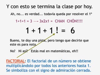 Y con esto se termina la clase por hoy.
  Ah, no... es verdad... todavía queda por resolver el 1º

     1+1+1 = 3       3x2x1 = CHAN CHÓN!!!!

           1 + 1+ 1 ! = 6
  Bueno, te doy una pista, pero tengo que decirte que
  este es para nota.
  No? Ni así? Estás mal en matemáticas, eh!!


FACTORIAL: El factorial de un número se obtiene
multiplicándolo por todos los anteriores hasta 1.
Se simboliza con el signo de admiración cerrada.
 