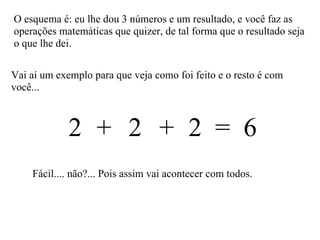 Vai aí um exemplo para que veja como foi feito e o resto é com você... O esquema é: eu lhe dou 3 números e um resultado, e você faz as operações matemáticas que quizer, de tal forma que o resultado seja o que lhe dei. 2  2  2  =  6 + + Fácil.... não?... Pois assim vai acontecer com todos. 