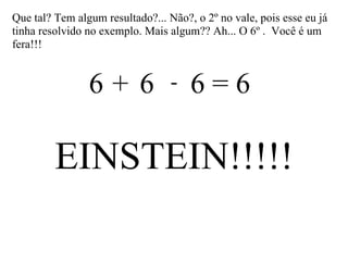 Que tal? Tem algum resultado?... Não?, o 2º no vale, pois esse eu já tinha resolvido no exemplo. Mais algum?? Ah... O 6º .  Você é um fera!!! 6  6  6 = 6 + - EINSTEIN!!!!! 