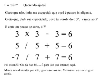 E o resto? Querendo ajuda? Claro que não, tinha me esquecido que você é pessoa inteligente. Creio que, dada sua capacidade, deve ter resolvido o 3º,  3 3 3 = 6 x - vamos ao 5º E com um pouco de sorte, o 7º 5 5 5 = 6 / + 7 7 7 = 6 - / + Foi assim??? Ok. Se não foi..... É para isto que estamos aquí. Menos sete divididos por sete, igual a menos um. Menos um mais sete igual a seis.  