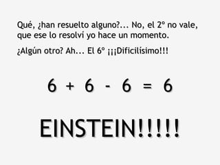 Qué, ¿han resuelto alguno?... No, el 2º no vale, que ese lo resolví yo hace un momento.  ¿Algún otro? Ah... El 6º ¡¡¡Dificilísimo!!! 6  6  6  =  6 + - EINSTEIN!!!!! 