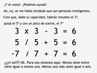 ¿Y el resto? ¿Pedimos ayuda? Ah, no, se me había olvidado que son personas inteligentes. Creo que, dada su capacidad, habrán resuelto el 3º,  3 3 3  =  6 x - quizá el 5º y con un poco de suerte, el 7º 5 5 5  =  6 / + 7 7 7  =  6 - / + ¿¿¿ni así??? Ok. Para eso estamos aquí. Menos siete entre siete igual a menos uno. Menos uno más siete igual a seis.  