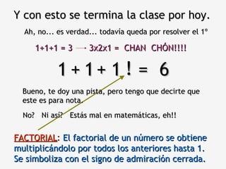 Y con esto se termina la clase por hoy. Ah, no... es verdad... todavía queda por resolver el 1º 1  1  1  =  6 Bueno, te doy una pista, pero tengo que decirte que este es para nota. + + No? ! Estás mal en matemáticas, eh!! Ni así? FACTORIAL :  El factorial de un número se obtiene multiplicándolo por todos los anteriores hasta 1.  Se simboliza con el signo de admiración cerrada. 1+1+1 = 3 3x2x1 = CHAN  CHÓN!!!! 