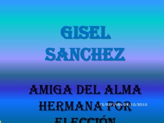 Gisel
  Sanchez
Amiga del Alma
 Hermana por          13/02/1984-24/10/2010


      para mi Giyo de Mónica Villagra
 