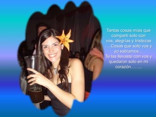 Tantas cosas mías que
    compartí solo con
vos, alegrías y tristezas
….Cosas que solo vos y
     yo sabíamos…
Te las llevaste con vos y
  quedaron solo en mi
      corazón……..
 